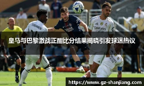 皇马与巴黎激战正酣比分结果揭晓引发球迷热议