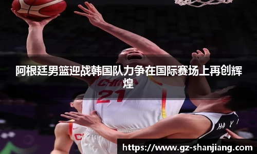 阿根廷男篮迎战韩国队力争在国际赛场上再创辉煌